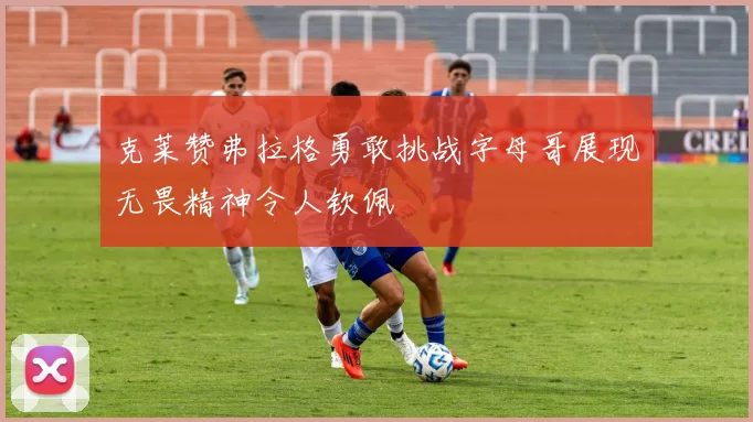 克莱赞弗拉格勇敢挑战字母哥展现无畏精神令人钦佩