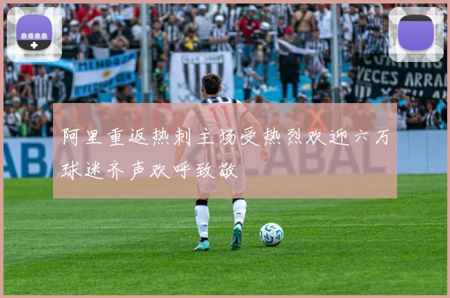 阿里重返热刺主场受热烈欢迎六万球迷齐声欢呼致敬