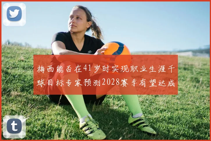 梅西能否在41岁时实现职业生涯千球目标专家预测2028赛季有望达成