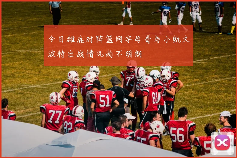今日雄鹿对阵篮网字母哥与小凯文波特出战情况尚不明朗