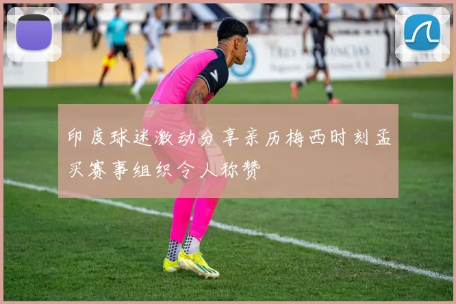 印度球迷激动分享亲历梅西时刻孟买赛事组织令人称赞