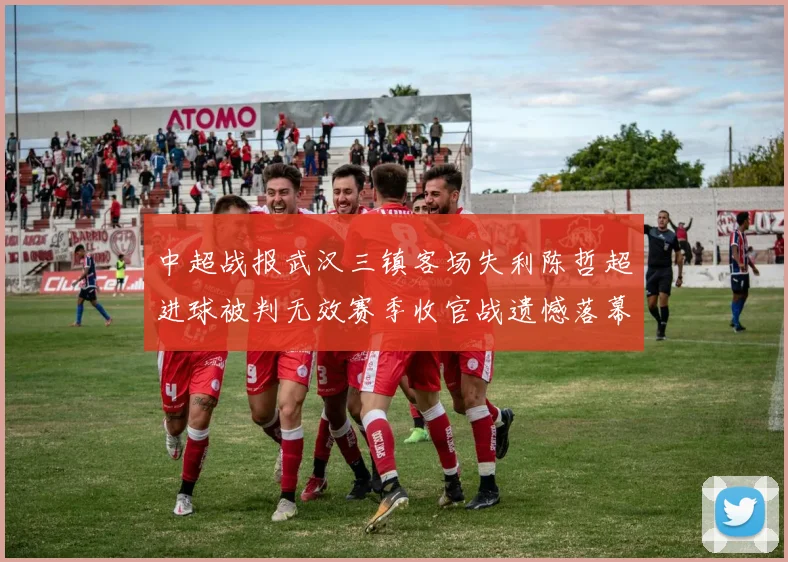 中超战报武汉三镇客场失利陈哲超进球被判无效赛季收官战遗憾落幕