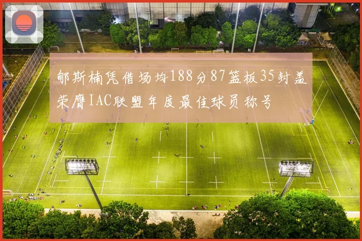 郇斯楠凭借场均188分87篮板35封盖荣膺IAC联盟年度最佳球员称号
