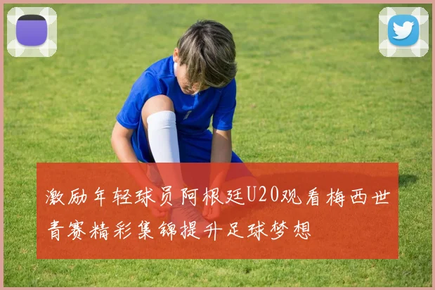 激励年轻球员阿根廷U20观看梅西世青赛精彩集锦提升足球梦想