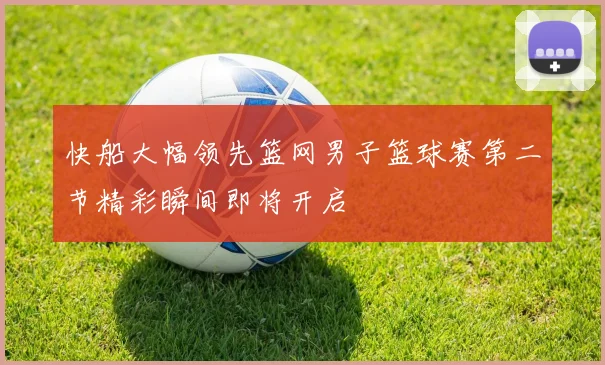 快船大幅领先篮网男子篮球赛第二节精彩瞬间即将开启