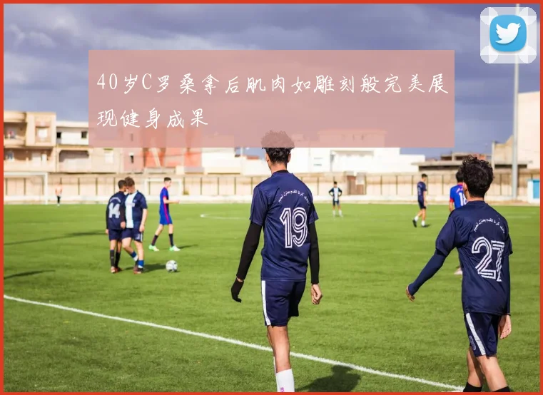 40岁C罗桑拿后肌肉如雕刻般完美展现健身成果