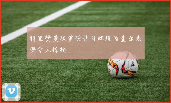 特里赞曼联重现昔日辉煌马奎尔表现令人惊艳