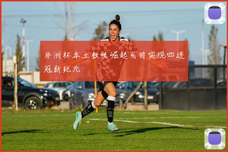 非洲杯本土教练崛起或将实现四连冠新纪元