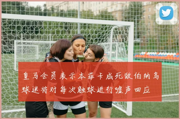 皇马会员表示本菲卡成死敌伯纳乌球迷将对每次触球进行嘘声回应