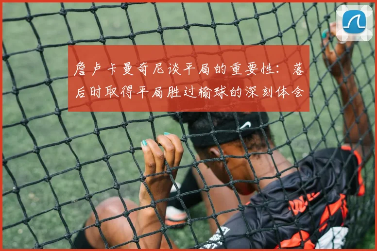 詹卢卡曼奇尼谈平局的重要性：落后时取得平局胜过输球的深刻体会