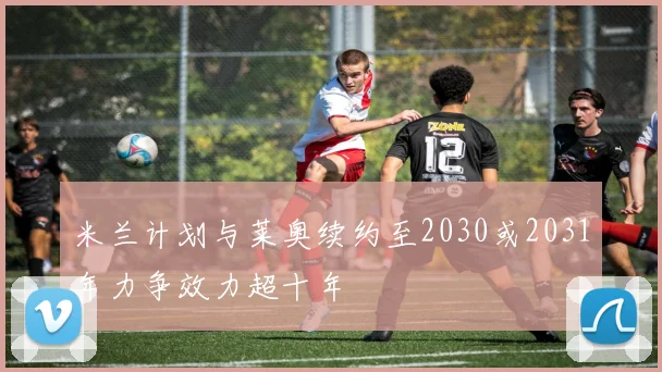 米兰计划与莱奥续约至2030或2031年力争效力超十年