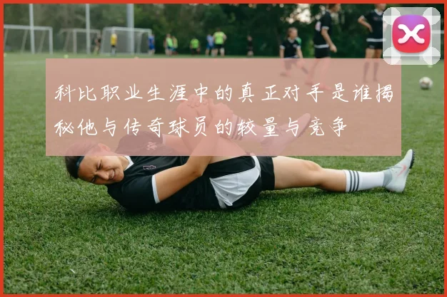 科比职业生涯中的真正对手是谁揭秘他与传奇球员的较量与竞争
