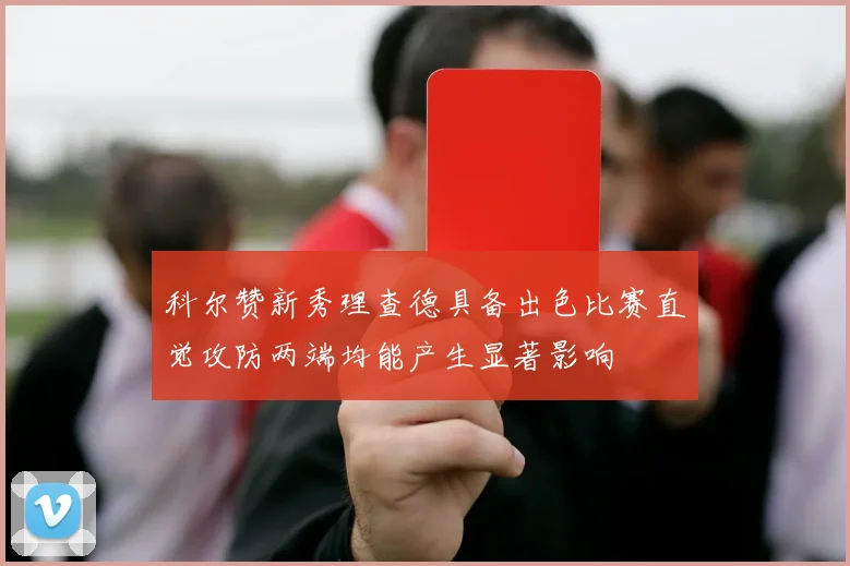 科尔赞新秀理查德具备出色比赛直觉攻防两端均能产生显著影响