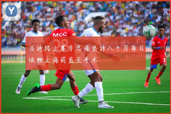 吕迪格上赛季忍痛坚持八个月每日依赖止痛药直至手术