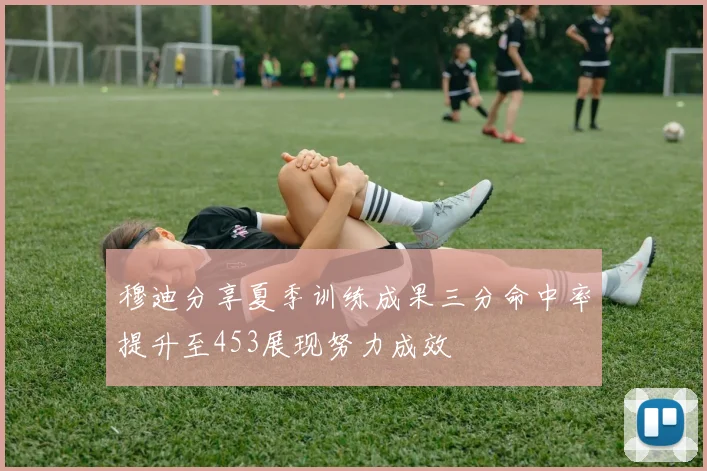 穆迪分享夏季训练成果三分命中率提升至453展现努力成效