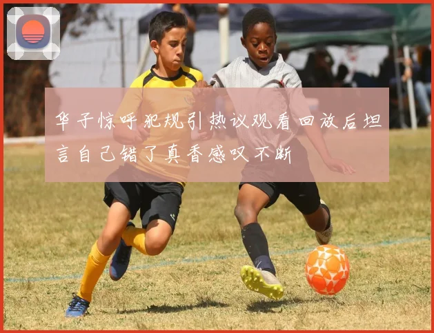 华子惊呼犯规引热议观看回放后坦言自己错了真香感叹不断