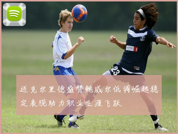 迈克尔里德盛赞鲍威尔低调崛起稳定表现助力职业生涯飞跃