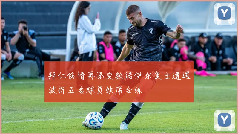 拜仁伤情再添变数诺伊尔复出遭遇波折五名球员缺席合练