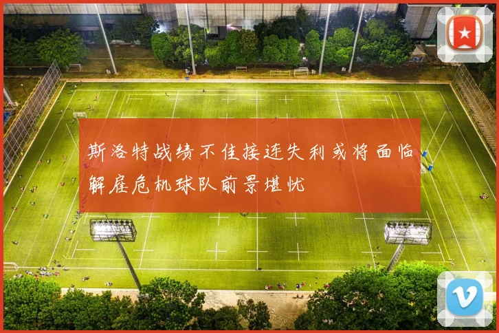 斯洛特战绩不佳接连失利或将面临解雇危机球队前景堪忧