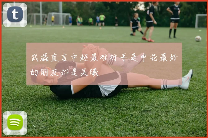 武磊直言中超最难对手是申花最好的朋友却是吴曦