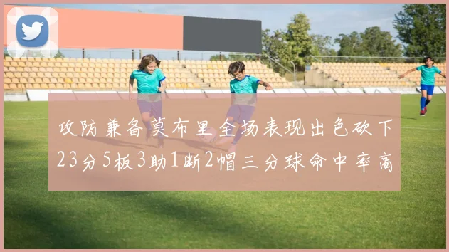 攻防兼备莫布里全场表现出色砍下23分5板3助1断2帽三分球命中率高达60