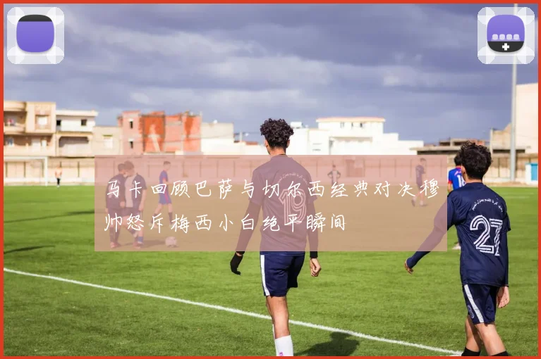 马卡回顾巴萨与切尔西经典对决穆帅怒斥梅西小白绝平瞬间