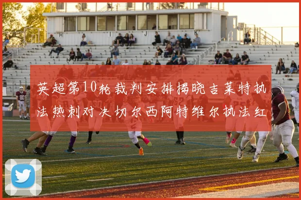 英超第10轮裁判安排揭晓吉莱特执法热刺对决切尔西阿特维尔执法红军迎战维拉