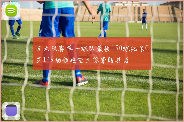 五大联赛单一球队最快150球纪录C罗149场领跑哈兰德紧随其后