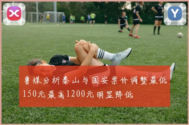 鲁媒分析泰山与国安票价调整最低150元最高1200元明显降低
