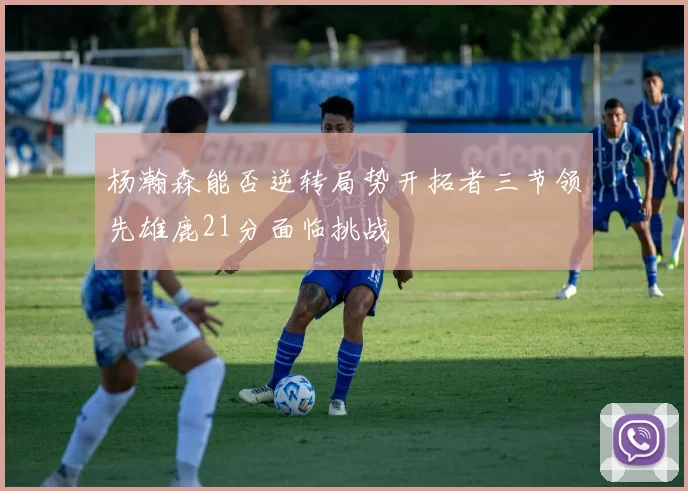 杨瀚森能否逆转局势开拓者三节领先雄鹿21分面临挑战