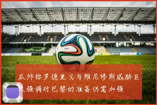 瓜帅称罗德里戈与维尼修斯威胁巨大强调对巴黎的准备仍需加强