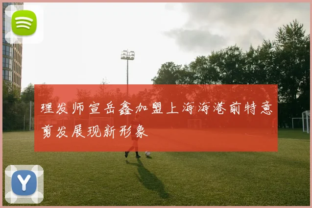 理发师宣岳鑫加盟上海海港前特意剪发展现新形象