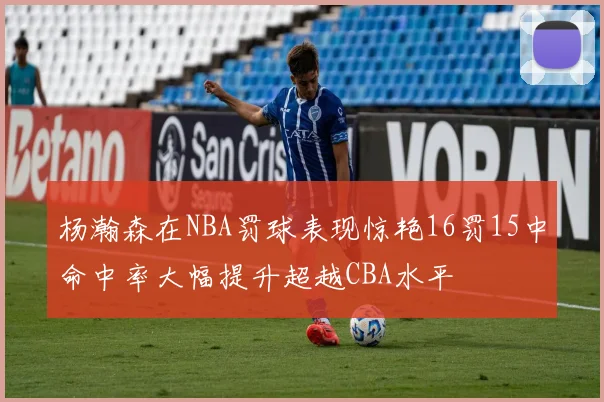 杨瀚森在NBA罚球表现惊艳16罚15中命中率大幅提升超越CBA水平