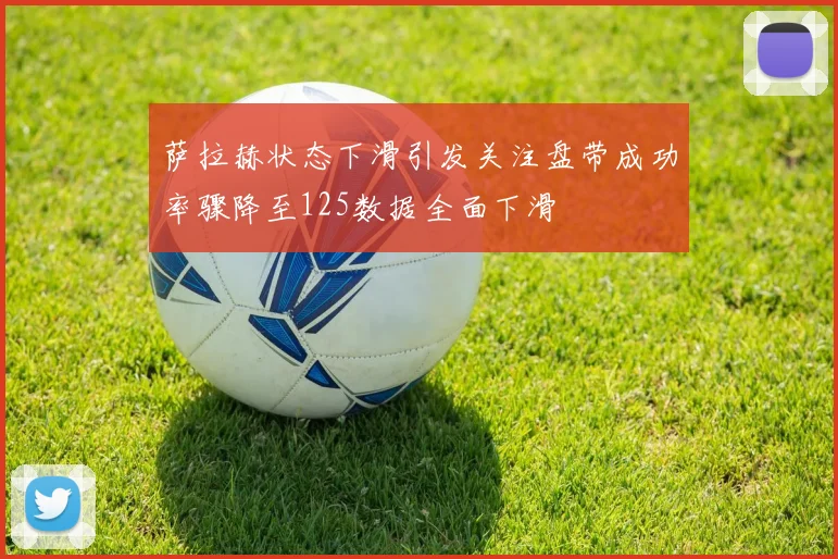萨拉赫状态下滑引发关注盘带成功率骤降至125数据全面下滑