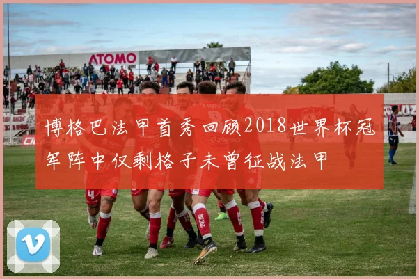 博格巴法甲首秀回顾2018世界杯冠军阵中仅剩格子未曾征战法甲