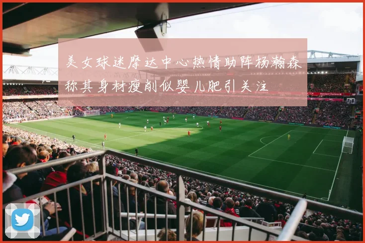 美女球迷摩达中心热情助阵杨瀚森称其身材瘦削似婴儿肥引关注