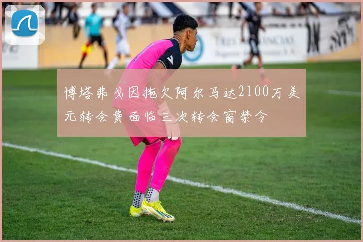 博塔弗戈因拖欠阿尔马达2100万美元转会费面临三次转会窗禁令