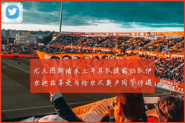 尤文图斯请求土耳其队提前归队伊尔迪兹享受与恰尔汉奥卢同等待遇
