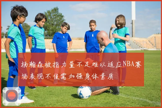 杨瀚森被指力量不足难以适应NBA赛场表现不佳需加强身体素质